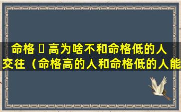 命格 ☘ 高为啥不和命格低的人交往（命格高的人和命格低的人能在一起吗 🌳 ）